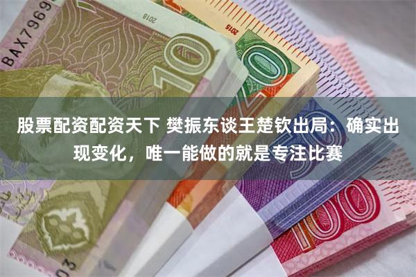 股票配资配资天下 樊振东谈王楚钦出局：确实出现变化，唯一能做的就是专注比赛