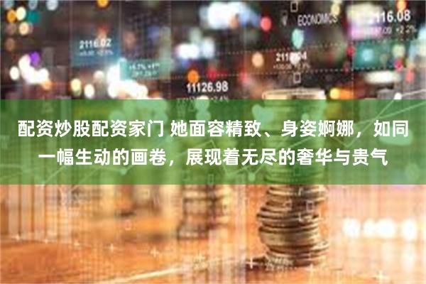 配资炒股配资家门 她面容精致、身姿婀娜，如同一幅生动的画卷，展现着无尽的奢华与贵气