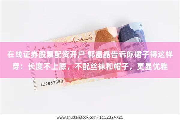 在线证券股票配资开户 郭晶晶告诉你裙子得这样穿：长度不上膝，不配丝袜和帽子，更显优雅
