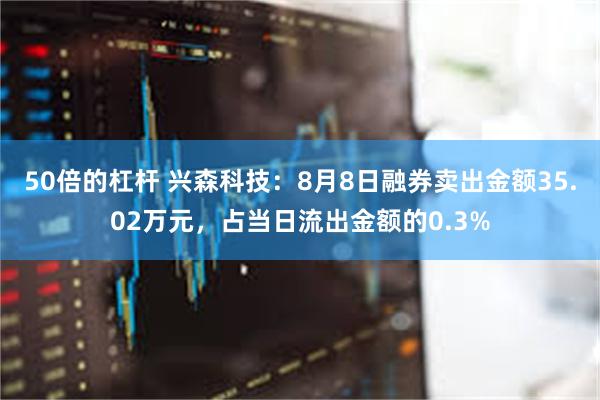 50倍的杠杆 兴森科技：8月8日融券卖出金额35.02万元，占当日流出金额的0.3%
