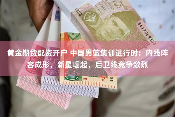 黄金期货配资开户 中国男篮集训进行时：内线阵容成形，新星崛起，后卫线竞争激烈