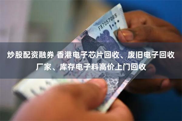 炒股配资融券 香港电子芯片回收、废旧电子回收厂家、库存电子料高价上门回收