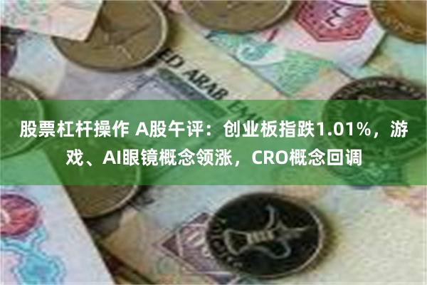 股票杠杆操作 A股午评：创业板指跌1.01%，游戏、AI眼镜概念领涨，CRO概念回调