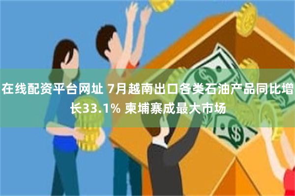 在线配资平台网址 7月越南出口各类石油产品同比增长33.1% 柬埔寨成最大市场