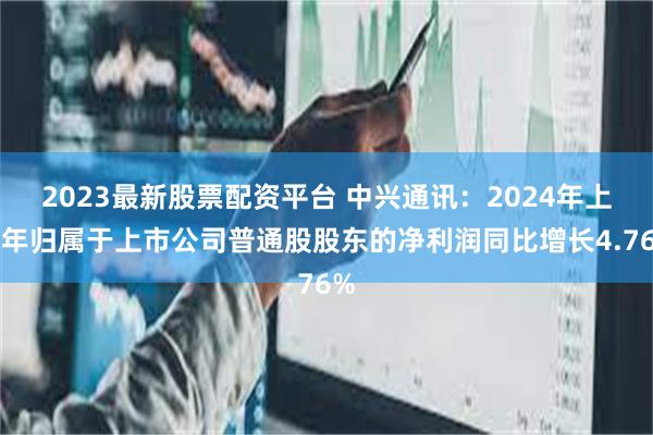 2023最新股票配资平台 中兴通讯：2024年上半年归属于上市公司普通股股东的净利润同比增长4.76%