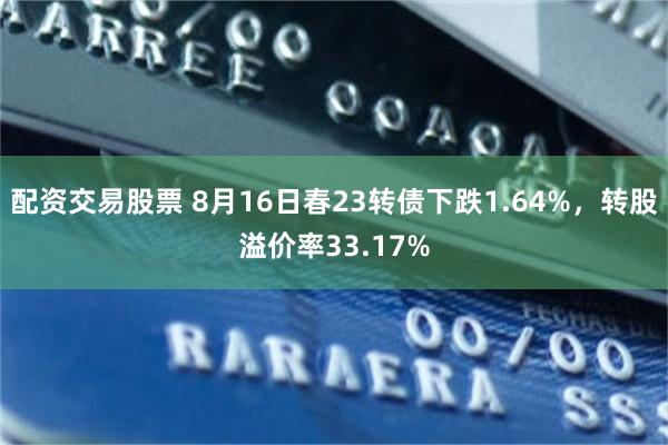 配资交易股票 8月16日春23转债下跌1.64%，转股溢价率33.17%