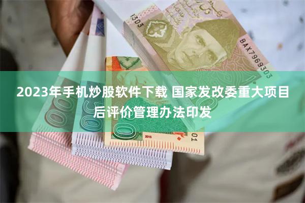 2023年手机炒股软件下载 国家发改委重大项目后评价管理办法印发
