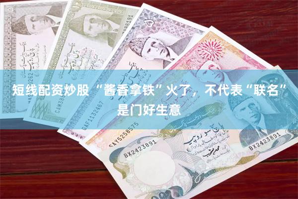 短线配资炒股 “酱香拿铁”火了，不代表“联名”是门好生意