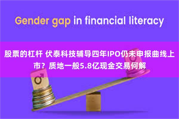 股票的杠杆 伏泰科技辅导四年IPO仍未申报曲线上市？质地一般5.8亿现金交易何解