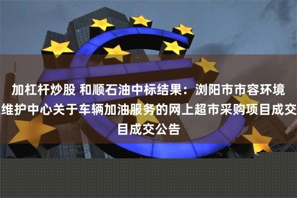 加杠杆炒股 和顺石油中标结果：浏阳市市容环境卫生维护中心关于车辆加油服务的网上超市采购项目成交公告