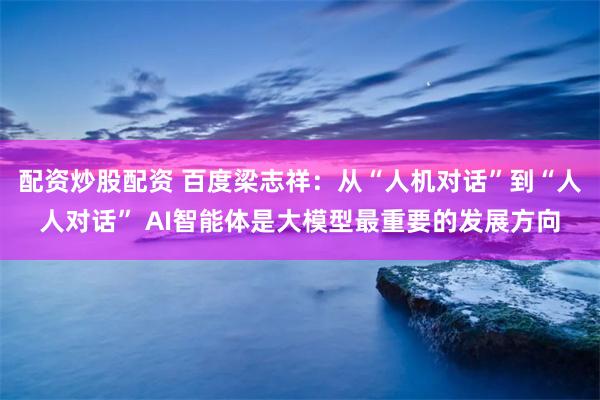 配资炒股配资 百度梁志祥：从“人机对话”到“人人对话” AI智能体是大模型最重要的发展方向