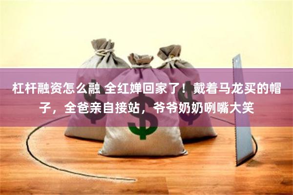 杠杆融资怎么融 全红婵回家了！戴着马龙买的帽子，全爸亲自接站，爷爷奶奶咧嘴大笑