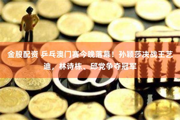 金股配资 乒乓澳门赛今晚落幕！孙颖莎决战王艺迪，林诗栋、邱党争夺冠军