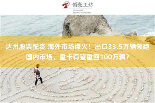 达州股票配资 海外市场爆火！出口33.5万辆领跑国内市场，重卡有望重回100万辆？