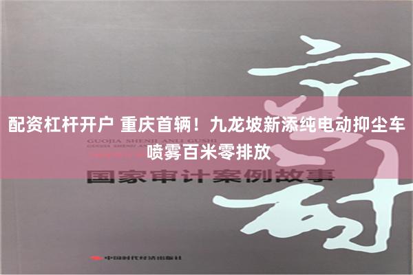 配资杠杆开户 重庆首辆！九龙坡新添纯电动抑尘车 喷雾百米零排放