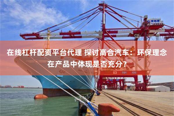 在线杠杆配资平台代理 探讨高合汽车：环保理念在产品中体现是否充分？