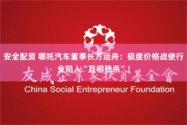 安全配资 哪吒汽车董事长方运舟：极度价格战使行业陷入“互相残杀”！