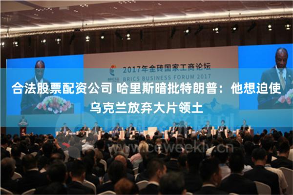 合法股票配资公司 哈里斯暗批特朗普：他想迫使乌克兰放弃大片领土