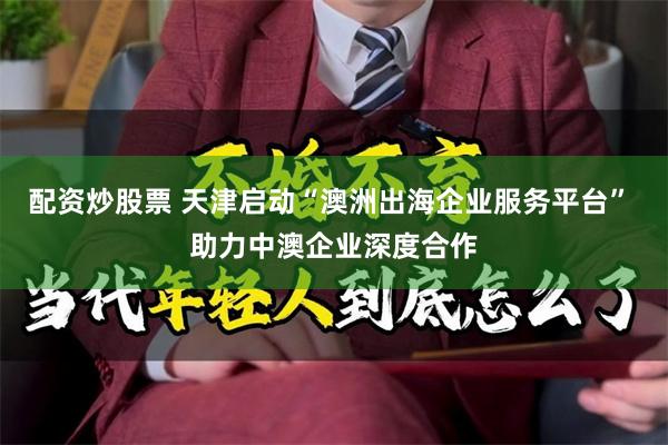 配资炒股票 天津启动“澳洲出海企业服务平台” 助力中澳企业深度合作