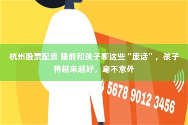 杭州股票配资 睡前和孩子聊这些“废话”，孩子将越来越好，毫不意外