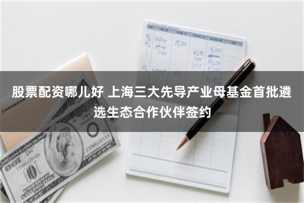 股票配资哪儿好 上海三大先导产业母基金首批遴选生态合作伙伴签约