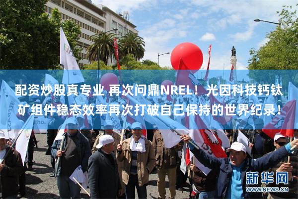 配资炒股真专业 再次问鼎NREL！光因科技钙钛矿组件稳态效率再次打破自己保持的世界纪录！