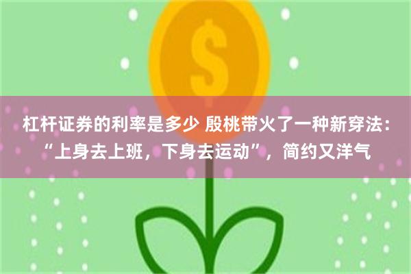 杠杆证券的利率是多少 殷桃带火了一种新穿法：“上身去上班，下身去运动”，简约又洋气