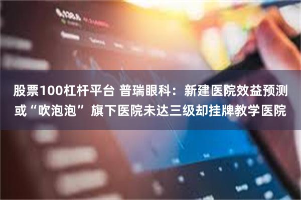 股票100杠杆平台 普瑞眼科：新建医院效益预测或“吹泡泡” 旗下医院未达三级却挂牌教学医院