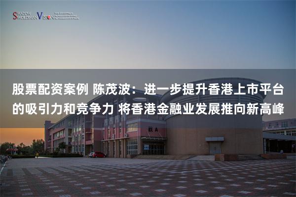 股票配资案例 陈茂波：进一步提升香港上市平台的吸引力和竞争力 将香港金融业发展推向新高峰