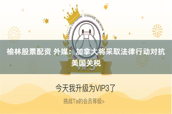 榆林股票配资 外媒：加拿大将采取法律行动对抗美国关税