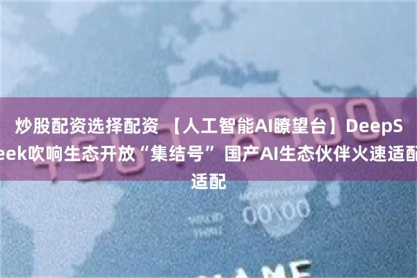 炒股配资选择配资 【人工智能AI瞭望台】DeepSeek吹响生态开放“集结号” 国产AI生态伙伴火速适配