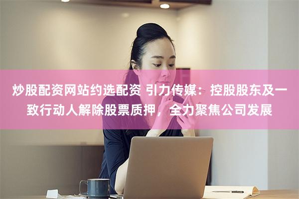 炒股配资网站约选配资 引力传媒：控股股东及一致行动人解除股票质押，全力聚焦公司发展