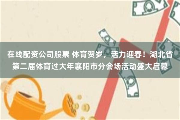 在线配资公司股票 体育贺岁，活力迎春！湖北省第二届体育过大年襄阳市分会场活动盛大启幕