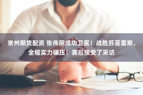 常州期货配资 张伟丽成功卫冕！战胜苏亚雷斯，全程实力碾压！赛后接受了采访