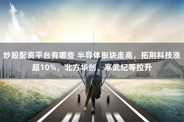 炒股配资平台有哪些 半导体板块走高，拓荆科技涨超10%，北方华创、寒武纪等拉升