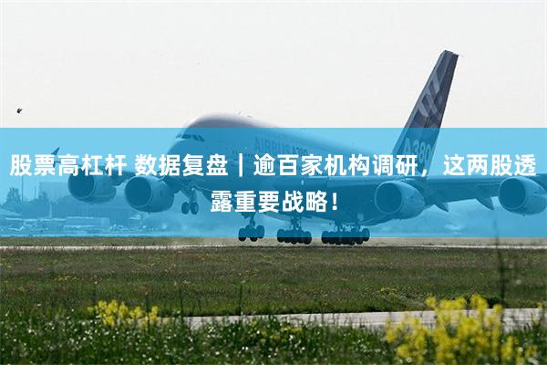 股票高杠杆 数据复盘｜逾百家机构调研，这两股透露重要战略！