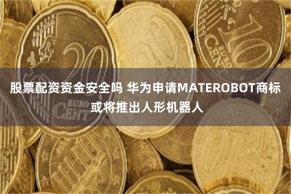 股票配资资金安全吗 华为申请MATEROBOT商标 或将推出人形机器人