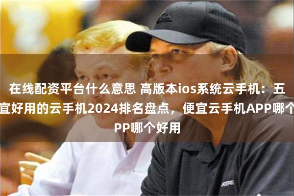 在线配资平台什么意思 高版本ios系统云手机：五大便宜好用的云手机2024排名盘点，便宜云手机APP哪个好用