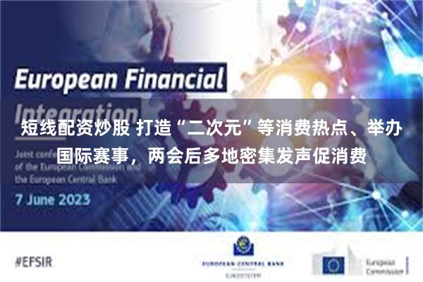 短线配资炒股 打造“二次元”等消费热点、举办国际赛事，两会后多地密集发声促消费