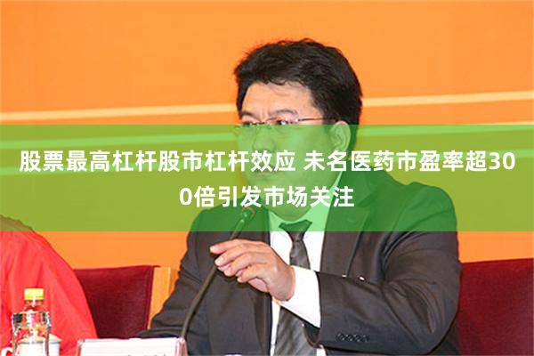 股票最高杠杆股市杠杆效应 未名医药市盈率超300倍引发市场关注