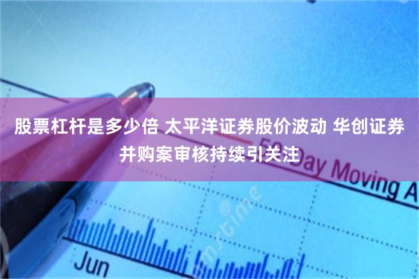 股票杠杆是多少倍 太平洋证券股价波动 华创证券并购案审核持续引关注