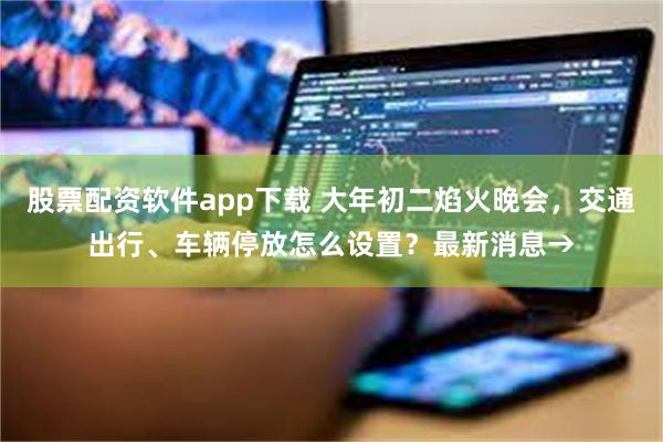 股票配资软件app下载 大年初二焰火晚会，交通出行、车辆停放怎么设置？最新消息→