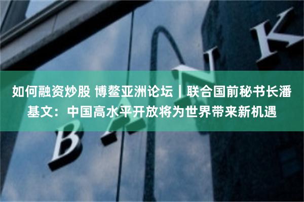 如何融资炒股 博鳌亚洲论坛｜联合国前秘书长潘基文：中国高水平开放将为世界带来新机遇