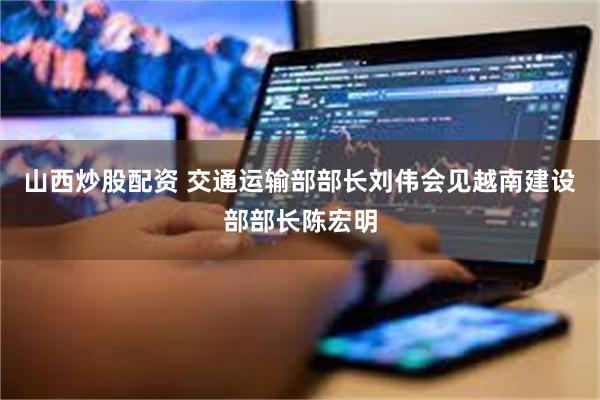 山西炒股配资 交通运输部部长刘伟会见越南建设部部长陈宏明