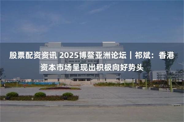 股票配资资讯 2025博鳌亚洲论坛｜祁斌：香港资本市场呈现出积极向好势头
