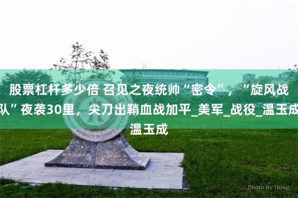 股票杠杆多少倍 召见之夜统帅“密令”，“旋风战队”夜袭30里，尖刀出鞘血战加平_美军_战役_温玉成