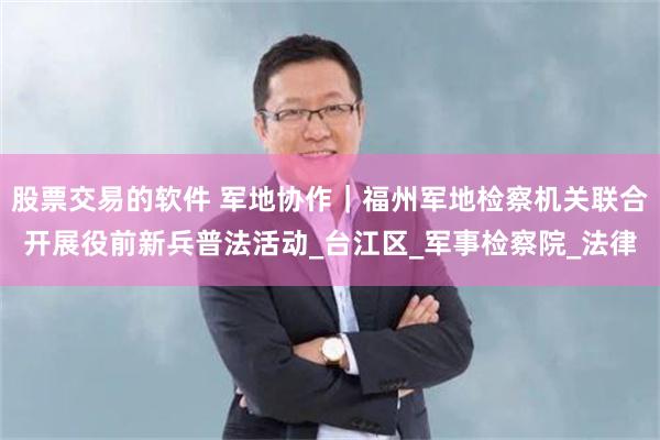 股票交易的软件 军地协作｜福州军地检察机关联合开展役前新兵普法活动_台江区_军事检察院_法律