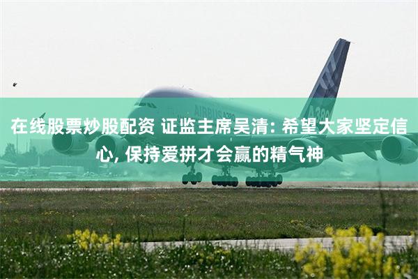 在线股票炒股配资 证监主席吴清: 希望大家坚定信心, 保持爱拼才会赢的精气神