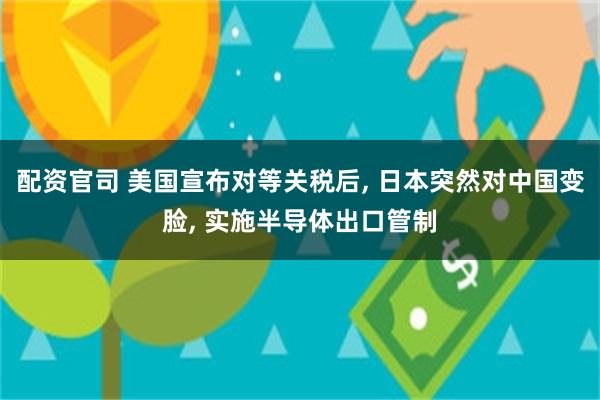 配资官司 美国宣布对等关税后, 日本突然对中国变脸, 实施半导体出口管制