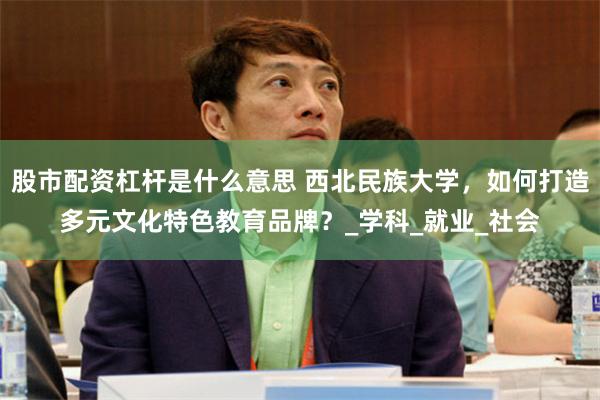 股市配资杠杆是什么意思 西北民族大学，如何打造多元文化特色教育品牌？_学科_就业_社会